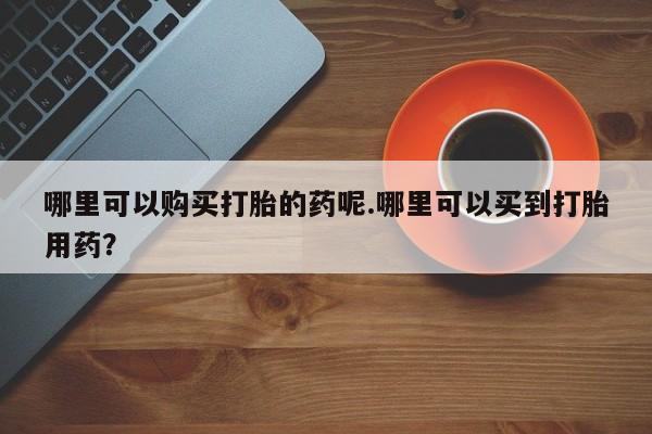 购买打胎药私人微信哪里可以购买打胎的药呢.哪里可以买到打胎用药？
