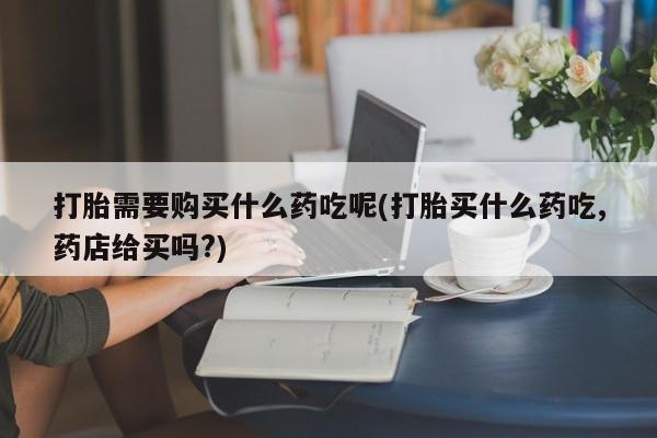 购买打胎药私人微信打胎需要购买什么药吃呢(打胎买什么药吃,药店给买吗?)