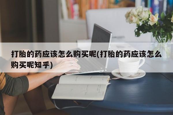 购买打胎药私人微信打胎的药应该怎么购买呢(打胎的药应该怎么购买呢知乎)
